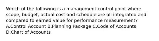 Which of the following is a management control point where scope, budget, actual cost and schedule are all integrated and compared to earned value for performance measurement? A.Control Account B.Planning Package C.Code of Accounts D.Chart of Accounts