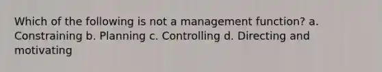 Which of the following is not a management function? a. Constraining b. Planning c. Controlling d. Directing and motivating