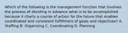 Which of the following is the management function that involves the process of deciding in advance what is to be accomplished because it charts a course of action for the future that enables coordinated and consistent fulfillment of goals and objectives? A. Staffing B. Organizing C. Coordinating D. Planning