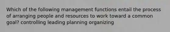 Which of the following management functions entail the process of arranging people and resources to work toward a common goal? controlling leading planning organizing