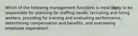 Which of the following management functions is most likely to be responsible for planning for staffing needs, recruiting and hiring workers, providing for training and evaluating performance, determining compensation and benefits, and overseeing employee separation?