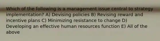 Which of the following is a management issue central to strategy implementation? A) Devising policies B) Revising reward and incentive plans C) Minimizing resistance to change D) Developing an effective human resources function E) All of the above