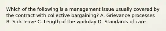 Which of the following is a management issue usually covered by the contract with collective bargaining? A. Grievance processes B. Sick leave C. Length of the workday D. Standards of care