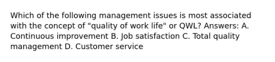 Which of the following management issues is most associated with the concept of "quality of work life" or QWL? Answers: A. Continuous improvement B. Job satisfaction C. Total quality management D. Customer service