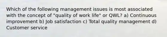 Which of the following management issues is most associated with the concept of "quality of work life" or QWL? a) Continuous improvement b) Job satisfaction c) Total quality management d) Customer service