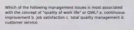 Which of the following management issues is most associated with the concept of "quality of work life" or QWL? a. continuous improvement b. job satisfaction c. total quality management d. customer service