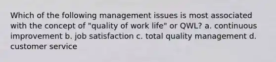 Which of the following management issues is most associated with the concept of "quality of work life" or QWL? a. continuous improvement b. job satisfaction c. total quality management d. customer service