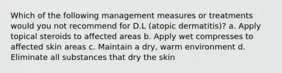 Which of the following management measures or treatments would you not recommend for D.L (atopic dermatitis)? a. Apply topical steroids to affected areas b. Apply wet compresses to affected skin areas c. Maintain a dry, warm environment d. Eliminate all substances that dry the skin