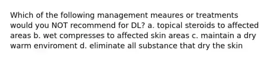 Which of the following management meaures or treatments would you NOT recommend for DL? a. topical steroids to affected areas b. wet compresses to affected skin areas c. maintain a dry warm enviroment d. eliminate all substance that dry the skin