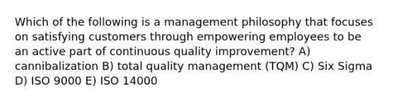 Which of the following is a management philosophy that focuses on satisfying customers through empowering employees to be an active part of continuous quality improvement? A) cannibalization B) total quality management (TQM) C) Six Sigma D) ISO 9000 E) ISO 14000