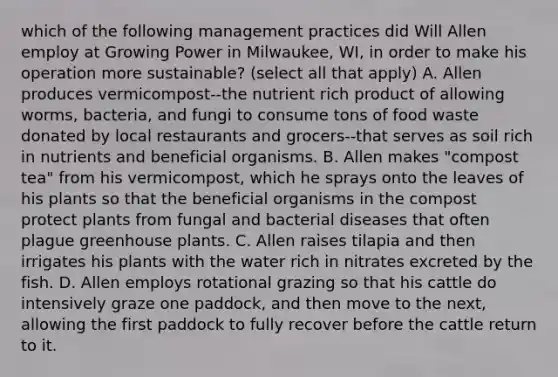 which of the following management practices did Will Allen employ at Growing Power in Milwaukee, WI, in order to make his operation more sustainable? (select all that apply) A. Allen produces vermicompost--the nutrient rich product of allowing worms, bacteria, and fungi to consume tons of food waste donated by local restaurants and grocers--that serves as soil rich in nutrients and beneficial organisms. B. Allen makes "compost tea" from his vermicompost, which he sprays onto the leaves of his plants so that the beneficial organisms in the compost protect plants from fungal and bacterial diseases that often plague greenhouse plants. C. Allen raises tilapia and then irrigates his plants with the water rich in nitrates excreted by the fish. D. Allen employs rotational grazing so that his cattle do intensively graze one paddock, and then move to the next, allowing the first paddock to fully recover before the cattle return to it.