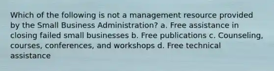 Which of the following is not a management resource provided by the Small Business Administration? a. Free assistance in closing failed small businesses b. Free publications c. Counseling, courses, conferences, and workshops d. Free technical assistance