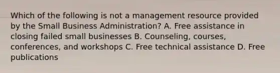 Which of the following is not a management resource provided by the Small Business Administration? A. Free assistance in closing failed small businesses B. Counseling, courses, conferences, and workshops C. Free technical assistance D. Free publications