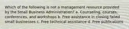 Which of the following is not a management resource provided by the Small Business Administration? a. Counseling, courses, conferences, and workshops b. Free assistance in closing failed small businesses c. Free technical assistance d. Free publications