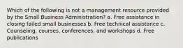 Which of the following is not a management resource provided by the Small Business Administration? a. Free assistance in closing failed small businesses b. Free technical assistance c. Counseling, courses, conferences, and workshops d. Free publications