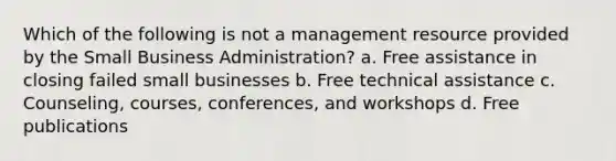 Which of the following is not a management resource provided by the Small Business Administration? a. Free assistance in closing failed small businesses b. Free technical assistance c. Counseling, courses, conferences, and workshops d. Free publications