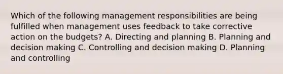 Which of the following management responsibilities are being fulfilled when management uses feedback to take corrective action on the budgets? A. Directing and planning B. Planning and decision making C. Controlling and decision making D. Planning and controlling