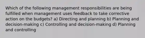 Which of the following management responsibilities are being fulfilled when management uses feedback to take corrective action on the budgets? a) Directing and planning b) Planning and decision-making c) Controlling and decision-making d) Planning and controlling