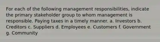 For each of the following management​ responsibilities, indicate the primary stakeholder group to whom management is responsible. Paying taxes in a timely manner. a. Investors b. Creditors c. Suppliers d. Employees e. Customers f. Government g. Community