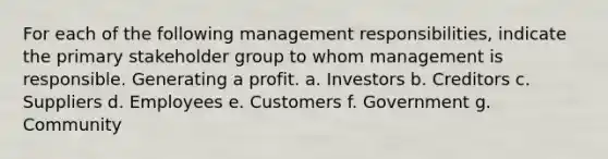 For each of the following management​ responsibilities, indicate the primary stakeholder group to whom management is responsible. Generating a profit. a. Investors b. Creditors c. Suppliers d. Employees e. Customers f. Government g. Community