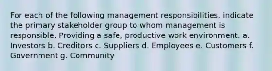 For each of the following management​ responsibilities, indicate the primary stakeholder group to whom management is responsible. Providing a safe, productive work environment. a. Investors b. Creditors c. Suppliers d. Employees e. Customers f. Government g. Community