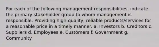 For each of the following management​ responsibilities, indicate the primary stakeholder group to whom management is responsible. Providing high-quality, reliable products/services for a reasonable price in a timely manner. a. Investors b. Creditors c. Suppliers d. Employees e. Customers f. Government g. Community