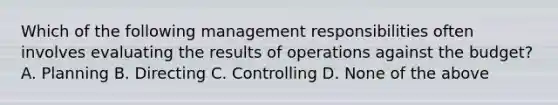 Which of the following management responsibilities often involves evaluating the results of operations against the budget? A. Planning B. Directing C. Controlling D. None of the above