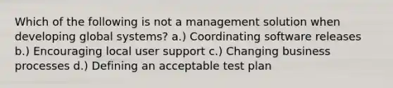 Which of the following is not a management solution when developing global systems? a.) Coordinating software releases b.) Encouraging local user support c.) Changing business processes d.) Defining an acceptable test plan