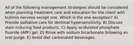 All of the following management strategies should be considered when planning treatment care and education for the client with bulimia nervosa except one. Which is the one exception? A) Provide palliative care for dentinal hypersensitivity. B) Discuss stain-inducing food products. C) Apply acidulated phosphate fluoride (APF) gel. D) Rinse with sodium bicarbonate following an oral purge. E) Avoid diet carbonated beverages.