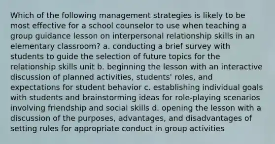 Which of the following management strategies is likely to be most effective for a school counselor to use when teaching a group guidance lesson on interpersonal relationship skills in an elementary classroom? a. conducting a brief survey with students to guide the selection of future topics for the relationship skills unit b. beginning the lesson with an interactive discussion of planned activities, students' roles, and expectations for student behavior c. establishing individual goals with students and brainstorming ideas for role-playing scenarios involving friendship and social skills d. opening the lesson with a discussion of the purposes, advantages, and disadvantages of setting rules for appropriate conduct in group activities