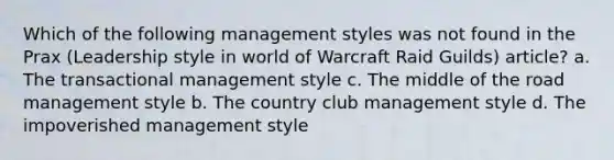 Which of the following management styles was not found in the Prax (Leadership style in world of Warcraft Raid Guilds) article? a. The transactional management style c. The middle of the road management style b. The country club management style d. The impoverished management style