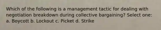 Which of the following is a management tactic for dealing with negotiation breakdown during <a href='https://www.questionai.com/knowledge/knCicHzK3n-collective-bargaining' class='anchor-knowledge'>collective bargaining</a>? Select one: a. Boycott b. Lockout c. Picket d. Strike