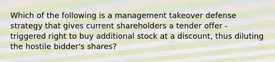 Which of the following is a management takeover defense strategy that gives current shareholders a tender offer - triggered right to buy additional stock at a discount, thus diluting the hostile bidder's shares?