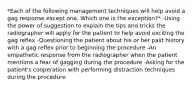 *Each of the following management techniques will help avoid a gag response except one. Which one is the exception?* -Using the power of suggestion to explain the tips and tricks the radiographer will apply for the patient to help avoid exciting the gag reflex -Questioning the patient about his or her past history with a gag reflex prior to beginning the procedure -An empathetic response from the radiographer when the patient mentions a fear of gagging during the procedure -Asking for the patient's cooperation with performing distraction techniques during the procedure