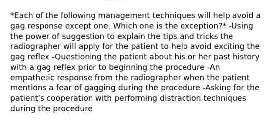 *Each of the following management techniques will help avoid a gag response except one. Which one is the exception?* -Using the power of suggestion to explain the tips and tricks the radiographer will apply for the patient to help avoid exciting the gag reflex -Questioning the patient about his or her past history with a gag reflex prior to beginning the procedure -An empathetic response from the radiographer when the patient mentions a fear of gagging during the procedure -Asking for the patient's cooperation with performing distraction techniques during the procedure