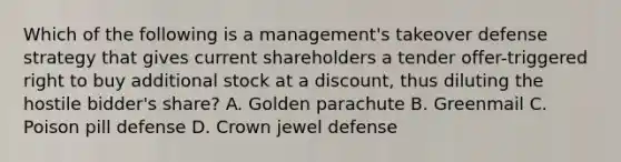 Which of the following is a management's takeover defense strategy that gives current shareholders a tender offer-triggered right to buy additional stock at a discount, thus diluting the hostile bidder's share? A. Golden parachute B. Greenmail C. Poison pill defense D. Crown jewel defense