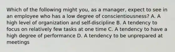 Which of the following might you, as a manager, expect to see in an employee who has a low degree of conscientiousness? A. A high level of organization and self-discipline B. A tendency to focus on relatively few tasks at one time C. A tendency to have a high degree of performance D. A tendency to be unprepared at meetings