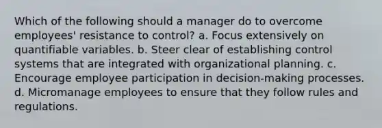 Which of the following should a manager do to overcome employees' resistance to control? a. Focus extensively on quantifiable variables. b. Steer clear of establishing control systems that are integrated with organizational planning. c. Encourage employee participation in decision-making processes. d. Micromanage employees to ensure that they follow rules and regulations.