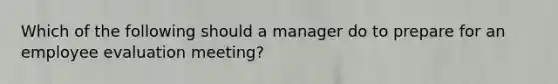 Which of the following should a manager do to prepare for an employee evaluation meeting?