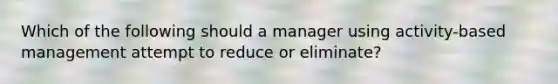 Which of the following should a manager using activity-based management attempt to reduce or eliminate?