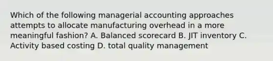 Which of the following managerial accounting approaches attempts to allocate manufacturing overhead in a more meaningful fashion? A. Balanced scorecard B. JIT inventory C. Activity based costing D. total quality management