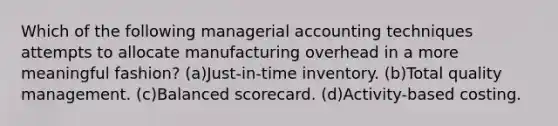 Which of the following managerial accounting techniques attempts to allocate manufacturing overhead in a more meaningful fashion? (a)Just-in-time inventory. (b)Total quality management. (c)Balanced scorecard. (d)Activity-based costing.