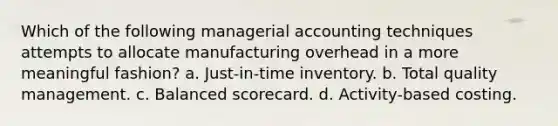 Which of the following managerial accounting techniques attempts to allocate manufacturing overhead in a more meaningful fashion? a. Just-in-time inventory. b. Total quality management. c. Balanced scorecard. d. Activity-based costing.