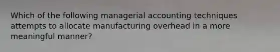 Which of the following managerial accounting techniques attempts to allocate manufacturing overhead in a more meaningful manner?