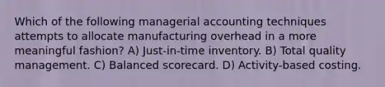 Which of the following managerial accounting techniques attempts to allocate manufacturing overhead in a more meaningful fashion? A) Just-in-time inventory. B) Total quality management. C) Balanced scorecard. D) Activity-based costing.