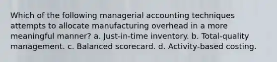 Which of the following managerial accounting techniques attempts to allocate manufacturing overhead in a more meaningful manner? a. Just-in-time inventory. b. Total-quality management. c. Balanced scorecard. d. Activity-based costing.