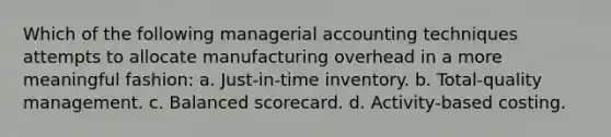 Which of the following managerial accounting techniques attempts to allocate manufacturing overhead in a more meaningful fashion: a. Just-in-time inventory. b. Total-quality management. c. Balanced scorecard. d. Activity-based costing.