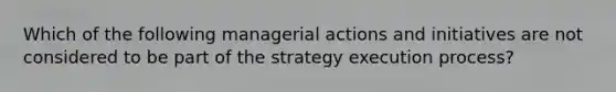 Which of the following managerial actions and initiatives are not considered to be part of the strategy execution process?