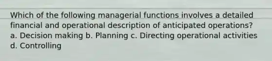 Which of the following managerial functions involves a detailed financial and operational description of anticipated operations? a. Decision making b. Planning c. Directing operational activities d. Controlling