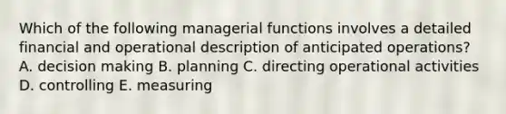 Which of the following managerial functions involves a detailed financial and operational description of anticipated operations? A. decision making B. planning C. directing operational activities D. controlling E. measuring